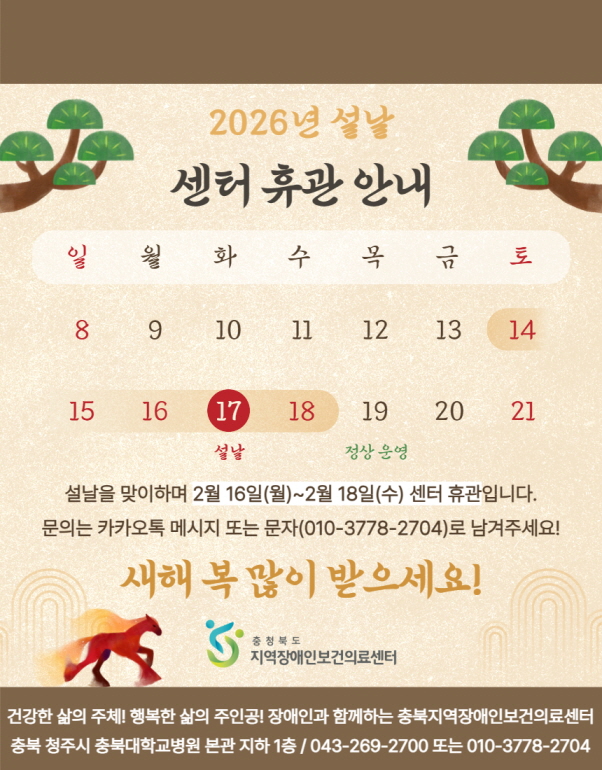 안녕하세요. 충북지역장애인보건의료센터입니다. 2026년 설날 연휴를 맞아 센터 휴관 일정을 안내드립니다.  <휴관 기간> 2026년 2월 16일(월) ~ 2월 18일(수)  - 휴관 기간 동안 문의 사항은 카카오톡 메시지 또는 문자(010-3778-2704)로 남겨주시면 2월 19일(목)부터 순차적으로 연락드리겠습니다.  2026년 말의 활기찬 기운과 함께 건강과 행복이 가득하시길 바랍니다. 새해 복 많이 받으세요.  감사합니다.